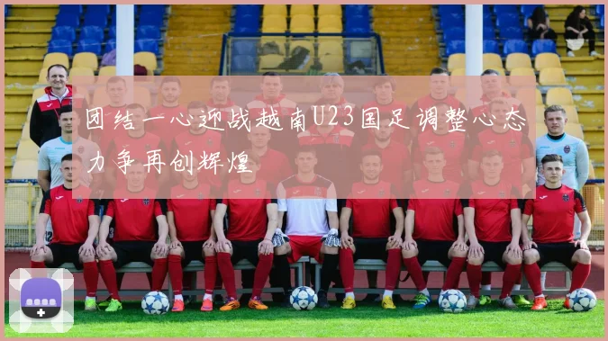 团结一心迎战越南U23国足调整心态力争再创辉煌