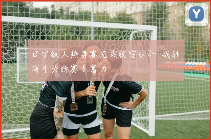 辽宁铁人热身赛完美收官以2-1战胜海牛为新赛季蓄力