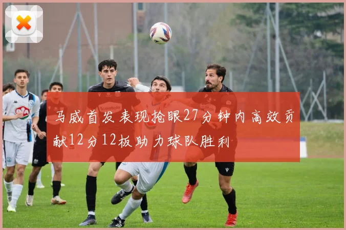 马威首发表现抢眼27分钟内高效贡献12分12板助力球队胜利