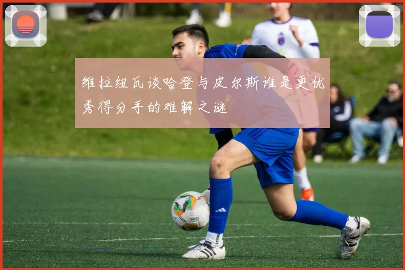 维拉纽瓦谈哈登与皮尔斯谁是更优秀得分手的难解之谜