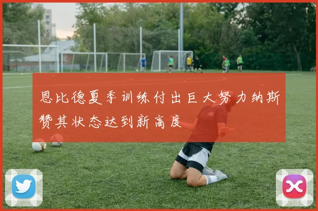 恩比德夏季训练付出巨大努力纳斯赞其状态达到新高度