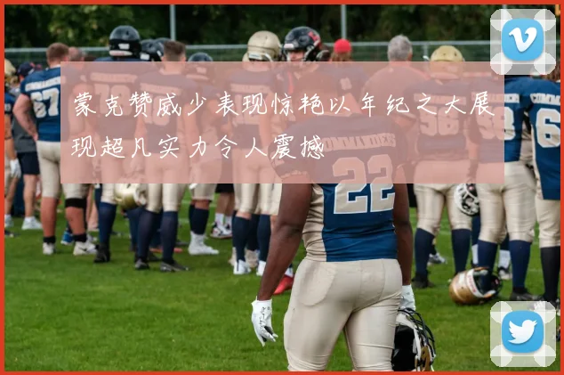 蒙克赞威少表现惊艳以年纪之大展现超凡实力令人震撼