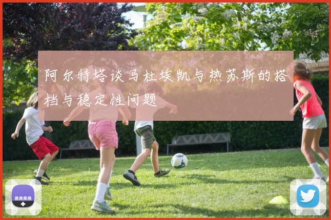 阿尔特塔谈马杜埃凯与热苏斯的搭档与稳定性问题