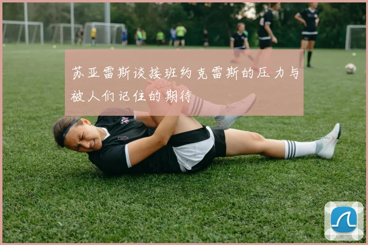 苏亚雷斯谈接班约克雷斯的压力与被人们记住的期待