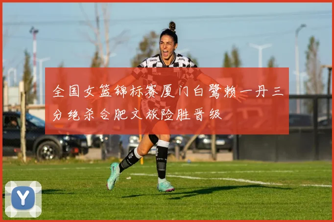 全国女篮锦标赛厦门白鹭赖一丹三分绝杀合肥文旅险胜晋级