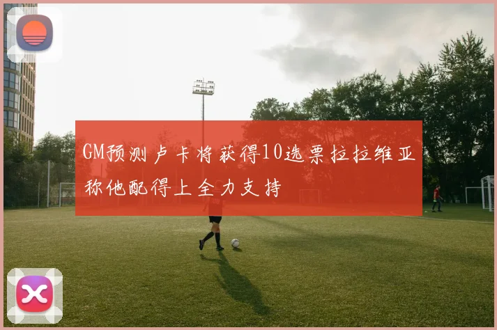 GM预测卢卡将获得10选票拉拉维亚称他配得上全力支持