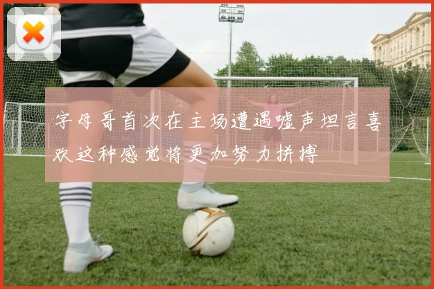 字母哥首次在主场遭遇嘘声坦言喜欢这种感觉将更加努力拼搏