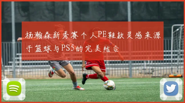 杨瀚森新秀赛个人PE鞋款灵感来源于篮球与PS5的完美结合