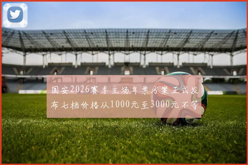 国安2026赛季主场年票方案正式发布七档价格从1000元至3000元不等