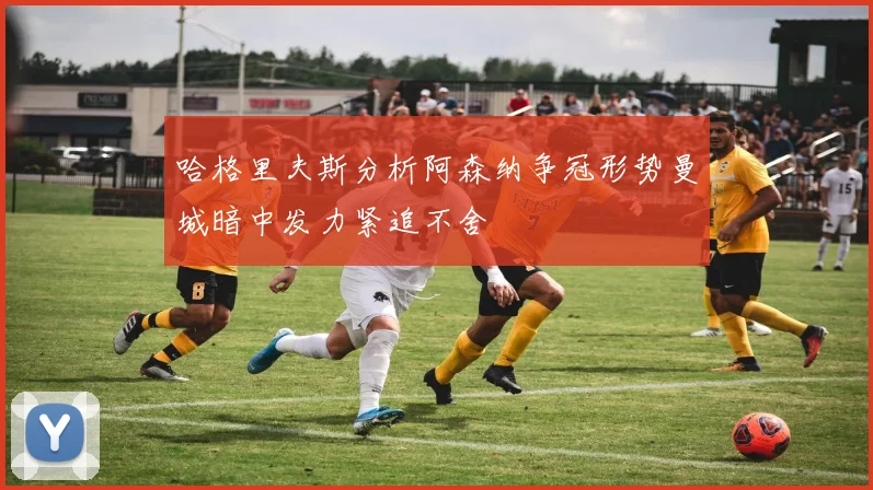 哈格里夫斯分析阿森纳争冠形势曼城暗中发力紧追不舍