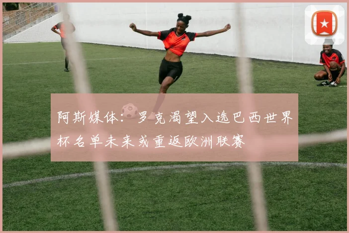阿斯媒体：罗克渴望入选巴西世界杯名单未来或重返欧洲联赛