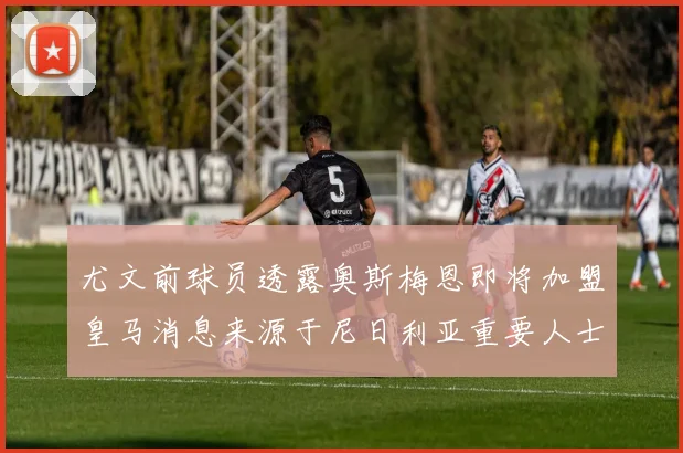 尤文前球员透露奥斯梅恩即将加盟皇马消息来源于尼日利亚重要人士