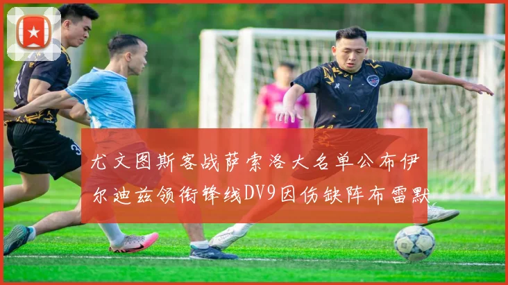 尤文图斯客战萨索洛大名单公布伊尔迪兹领衔锋线DV9因伤缺阵布雷默在列