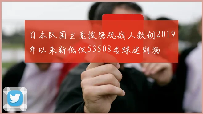 日本队国立竞技场观战人数创2019年以来新低仅53508名球迷到场